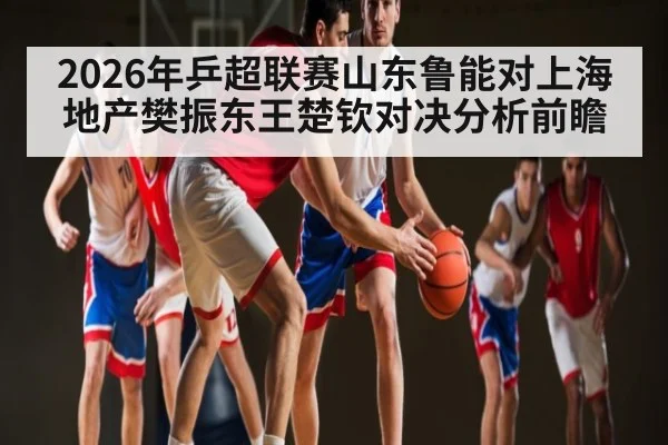 2026年乒超联赛山东鲁能对上海地产樊振东王楚钦对决分析前瞻 | kaiyun