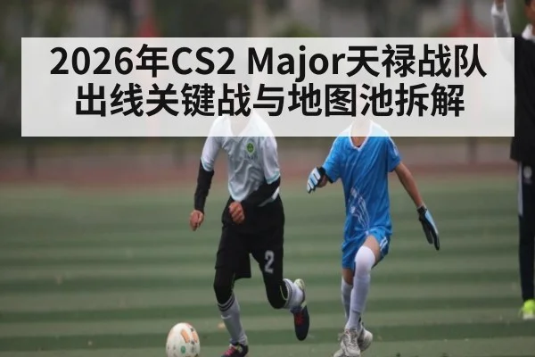 2026年CS2 Major天禄战队出线关键战与地图池拆解 | kaiyun
