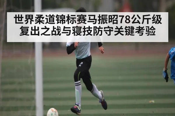 世界柔道锦标赛马振昭78公斤级复出之战与寝技防守关键考验 | kaiyun